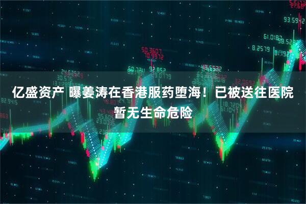 亿盛资产 曝姜涛在香港服药堕海！已被送往医院暂无生命危险