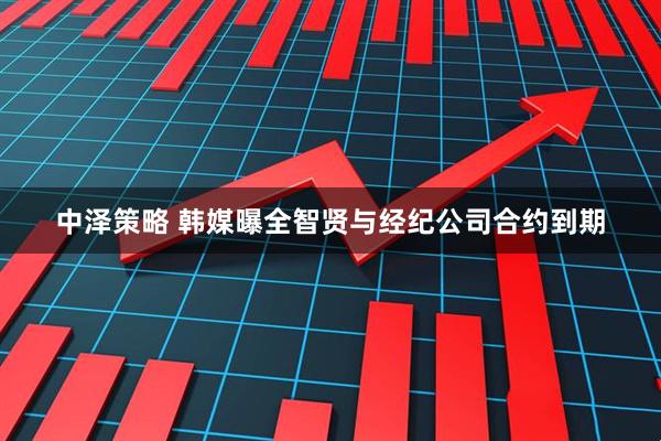 中泽策略 韩媒曝全智贤与经纪公司合约到期