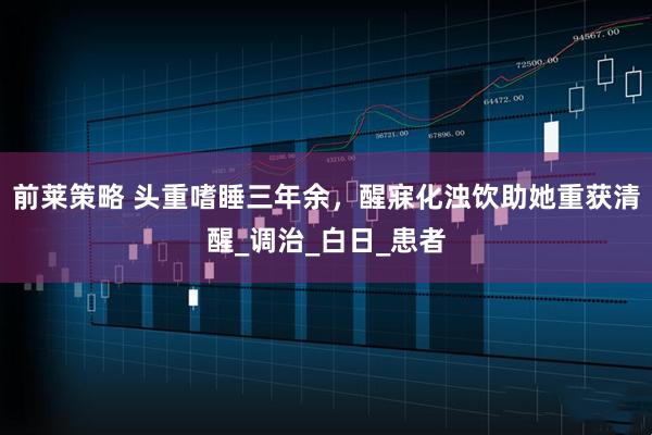 前莱策略 头重嗜睡三年余，醒寐化浊饮助她重获清醒_调治_白日_患者