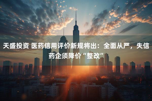 天盛投资 医药信用评价新规将出：全面从严，失信药企须降价“整改”
