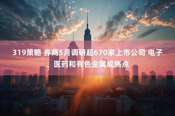 319策略 券商5月调研超670家上市公司 电子、医药和有色金属成热点