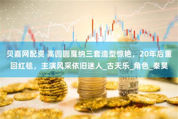 贝嘉网配资 高圆圆戛纳三套造型惊艳，20年后重回红毯，主演风采依旧迷人_古天乐_角色_秦昊