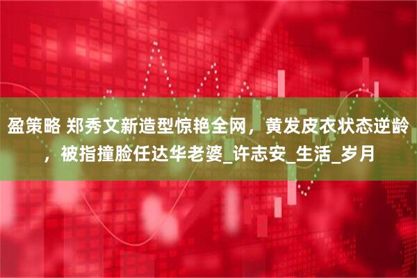 盈策略 郑秀文新造型惊艳全网，黄发皮衣状态逆龄，被指撞脸任达华老婆_许志安_生活_岁月