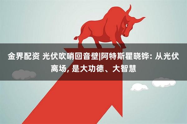 金界配资 光伏吹哨回音壁|阿特斯瞿晓铧: 从光伏离场, 是大功德、大智慧