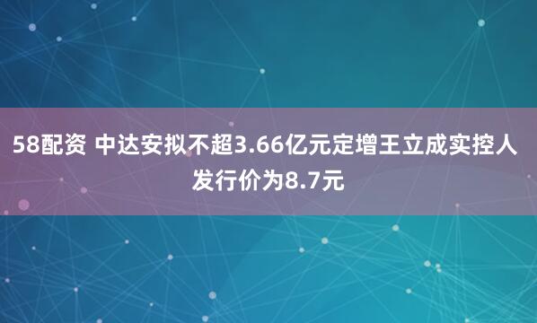 58配资 中达安拟不超3.66亿元定增王立成实控人 发行价为8.7元