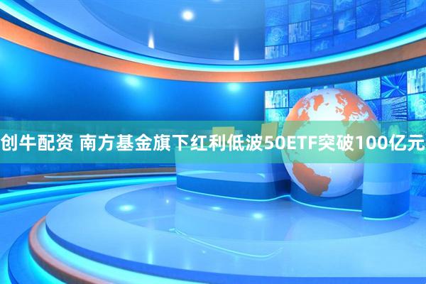创牛配资 南方基金旗下红利低波50ETF突破100亿元