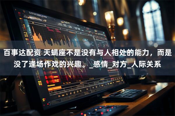 百事达配资 天蝎座不是没有与人相处的能力，而是没了逢场作戏的兴趣。_感情_对方_人际关系