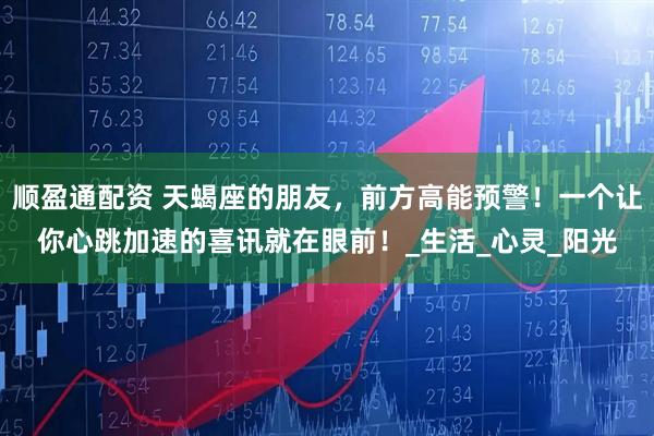 顺盈通配资 天蝎座的朋友，前方高能预警！一个让你心跳加速的喜讯就在眼前！_生活_心灵_阳光