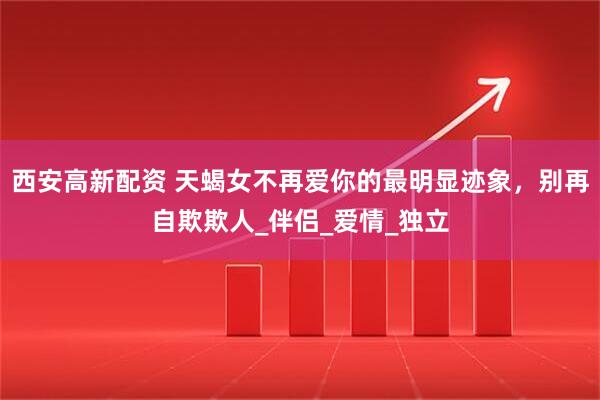 西安高新配资 天蝎女不再爱你的最明显迹象，别再自欺欺人_伴侣_爱情_独立