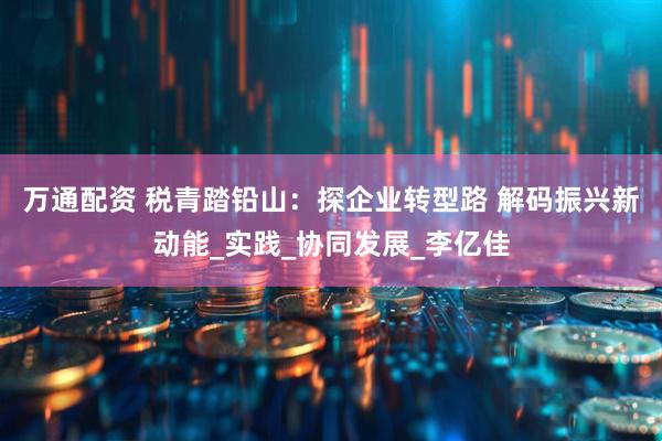 万通配资 税青踏铅山：探企业转型路 解码振兴新动能_实践_协同发展_李亿佳