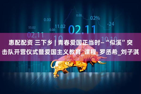 惠配配资 三下乡 | 青春爱国正当时—“似溪”突击队开营仪式暨爱国主义教育_课程_罗丞希_刘子淇