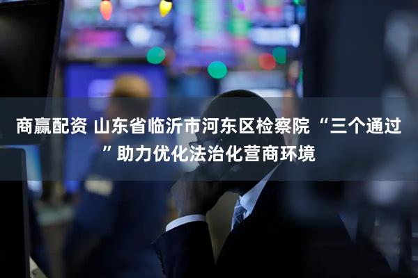 商赢配资 山东省临沂市河东区检察院 “三个通过”助力优化法治化营商环境