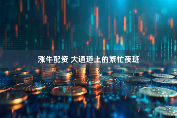 涨牛配资 大通道上的繁忙夜班