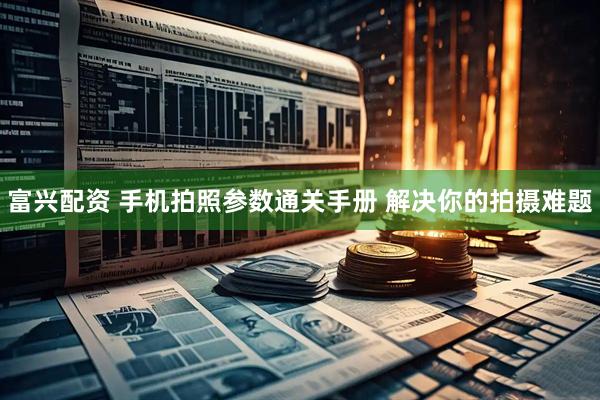富兴配资 手机拍照参数通关手册 解决你的拍摄难题