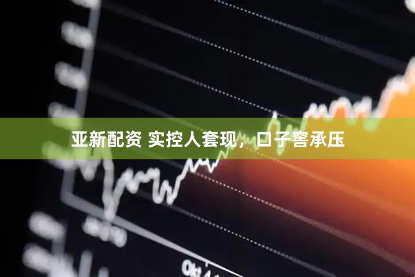 亚新配资 实控人套现，口子窖承压