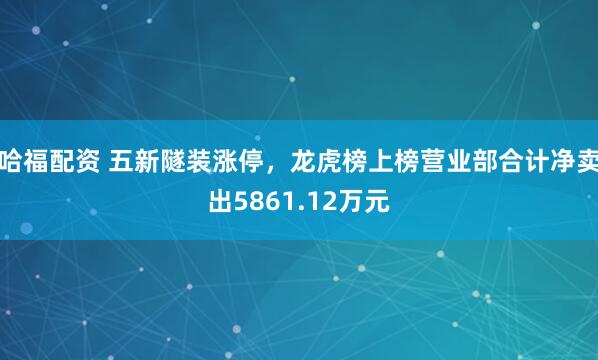 哈福配资 五新隧装涨停，龙虎榜上榜营业部合计净卖出5861.12万元
