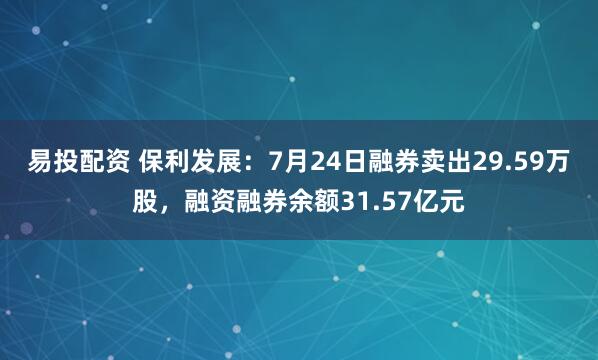 易投配资 保利发展：7月24日融券卖出29.59万股，融资融券余额31.57亿元