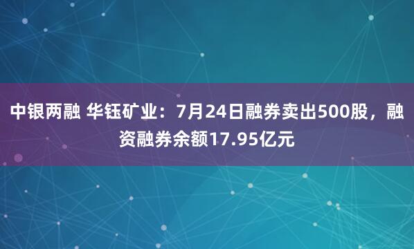 中银两融 华钰矿业：7月24日融券卖出500股，融资融券余额17.95亿元