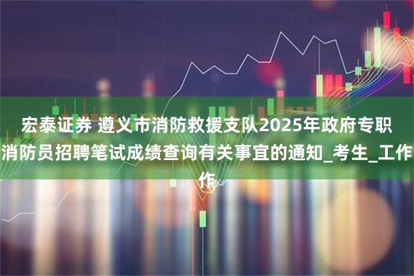 宏泰证券 遵义市消防救援支队2025年政府专职消防员招聘笔试成绩查询有关事宜的通知_考生_工作