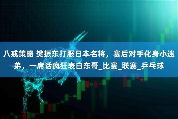 八戒策略 樊振东打服日本名将，赛后对手化身小迷弟，一席话疯狂表白东哥_比赛_联赛_乒乓球