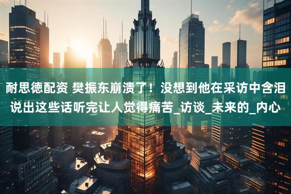 耐思徳配资 樊振东崩溃了！没想到他在采访中含泪说出这些话听完让人觉得痛苦_访谈_未来的_内心