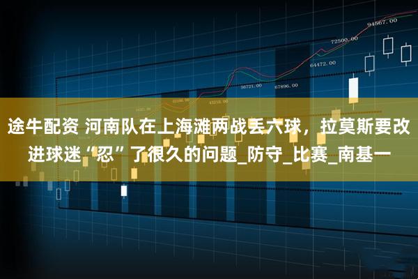 途牛配资 河南队在上海滩两战丢六球，拉莫斯要改进球迷“忍”了很久的问题_防守_比赛_南基一