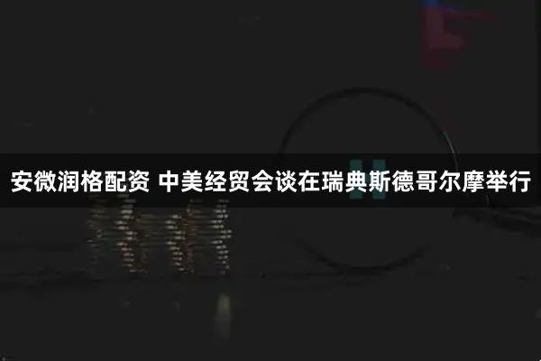 安微润格配资 中美经贸会谈在瑞典斯德哥尔摩举行