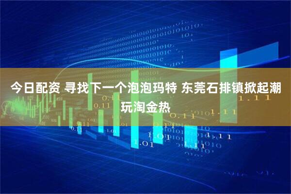 今日配资 寻找下一个泡泡玛特 东莞石排镇掀起潮玩淘金热