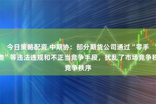 今日策略配资 中期协：部分期货公司通过“零手续费”等违法违规和不正当竞争手段，扰乱了市场竞争秩序