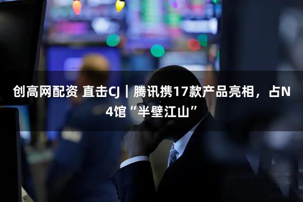 创高网配资 直击CJ｜腾讯携17款产品亮相，占N4馆“半壁江山”