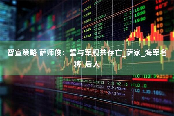 智宣策略 萨师俊：誓与军舰共存亡_萨家_海军名将_后人