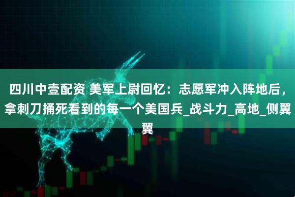 四川中壹配资 美军上尉回忆：志愿军冲入阵地后，拿刺刀捅死看到的每一个美国兵_战斗力_高地_侧翼