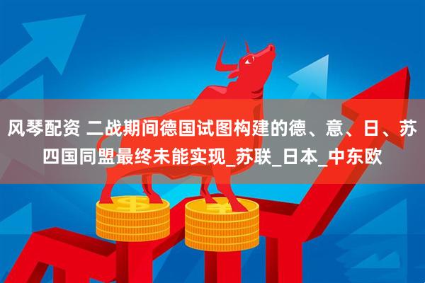风琴配资 二战期间德国试图构建的德、意、日、苏四国同盟最终未能实现_苏联_日本_中东欧