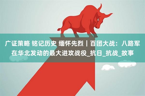 广证策略 铭记历史 缅怀先烈｜百团大战：八路军在华北发动的最大进攻战役_抗日_抗战_故事