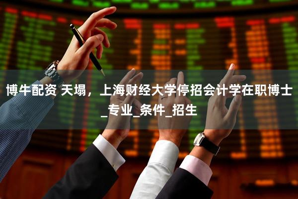 博牛配资 天塌，上海财经大学停招会计学在职博士_专业_条件_招生