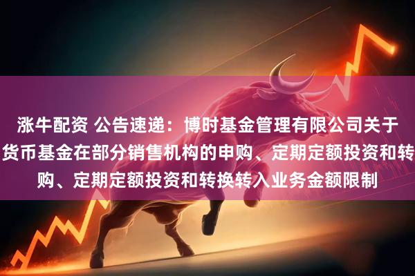 涨牛配资 公告速递：博时基金管理有限公司关于调整旗下博时现金宝货币基金在部分销售机构的申购、定期定额投资和转换转入业务金额限制