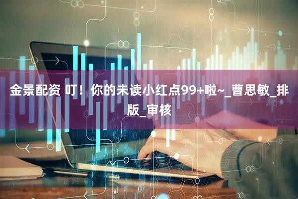 金景配资 叮！你的未读小红点99+啦~_曹思敏_排版_审核