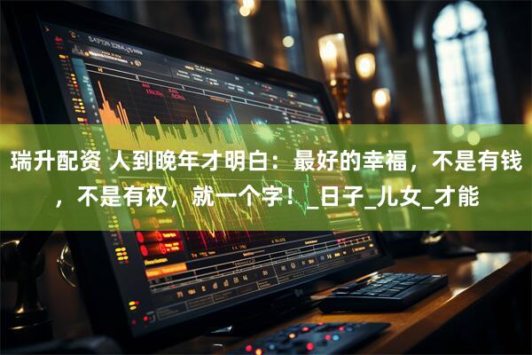 瑞升配资 人到晚年才明白：最好的幸福，不是有钱，不是有权，就一个字！_日子_儿女_才能