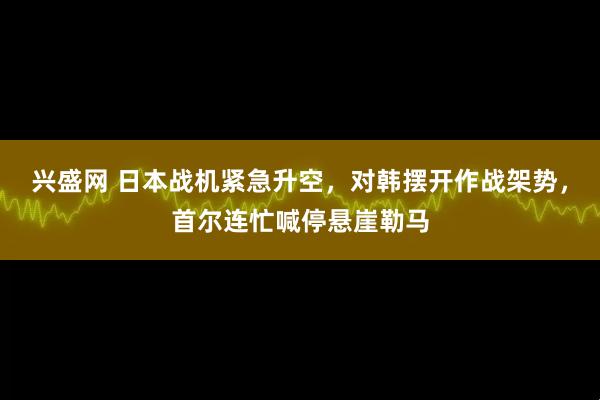 兴盛网 日本战机紧急升空，对韩摆开作战架势，首尔连忙喊停悬崖勒马