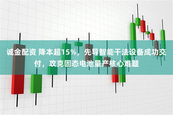 诚金配资 降本超15%，先导智能干法设备成功交付，攻克固态电池量产核心难题