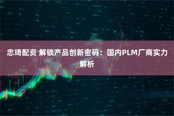 忠琦配资 解锁产品创新密码：国内PLM厂商实力解析