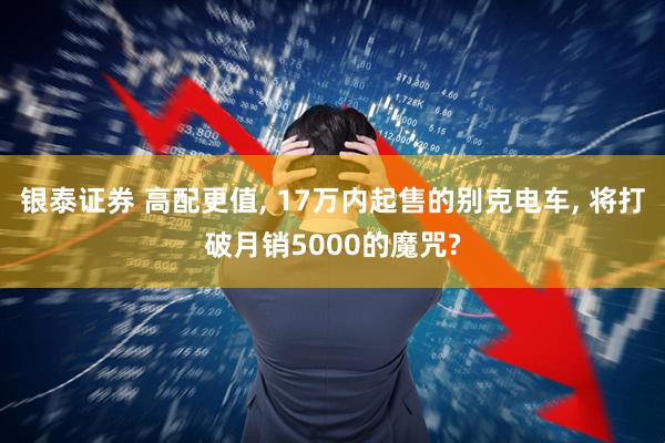 银泰证券 高配更值, 17万内起售的别克电车, 将打破月销5000的魔咒?