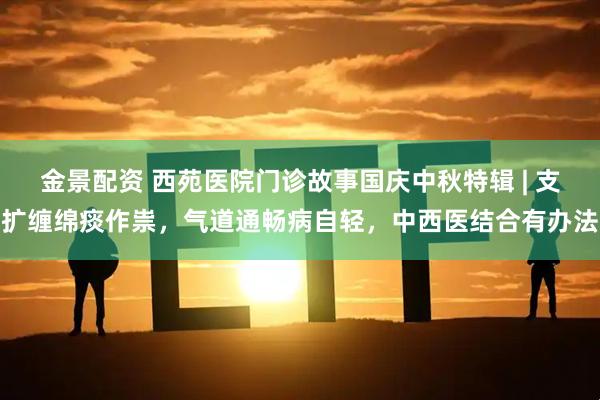 金景配资 西苑医院门诊故事国庆中秋特辑 | 支扩缠绵痰作祟，气道通畅病自轻，中西医结合有办法