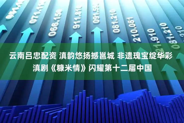 云南吕忠配资 滇韵悠扬撼邕城 非遗瑰宝绽华彩 滇剧《糠米情》闪耀第十二届中国
