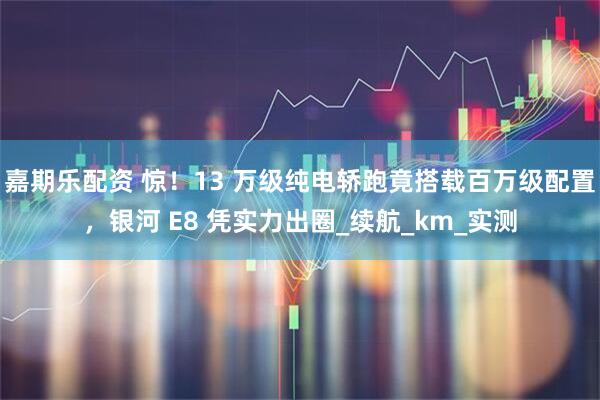 嘉期乐配资 惊！13 万级纯电轿跑竟搭载百万级配置，银河 E8 凭实力出圈_续航_km_实测