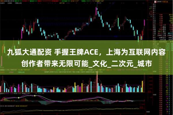 九狐大通配资 手握王牌ACE，上海为互联网内容创作者带来无限可能_文化_二次元_城市