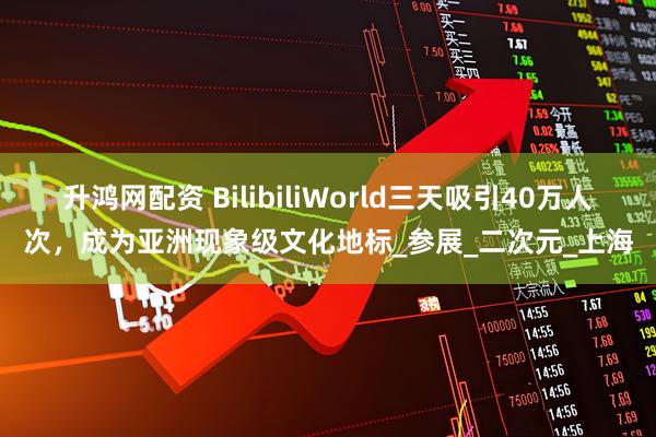 升鸿网配资 BilibiliWorld三天吸引40万人次，成为亚洲现象级文化地标_参展_二次元_上海