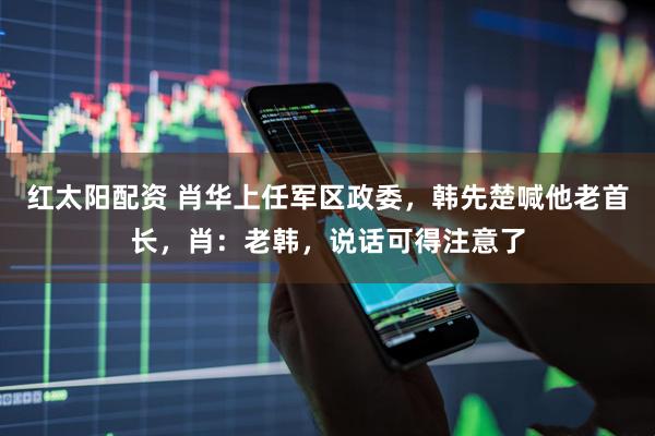 红太阳配资 肖华上任军区政委，韩先楚喊他老首长，肖：老韩，说话可得注意了