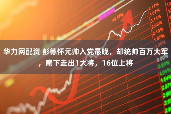 华力网配资 彭德怀元帅入党最晚，却统帅百万大军，麾下走出1大将，16位上将