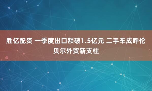 胜亿配资 一季度出口额破1.5亿元 二手车成呼伦贝尔外贸新支柱